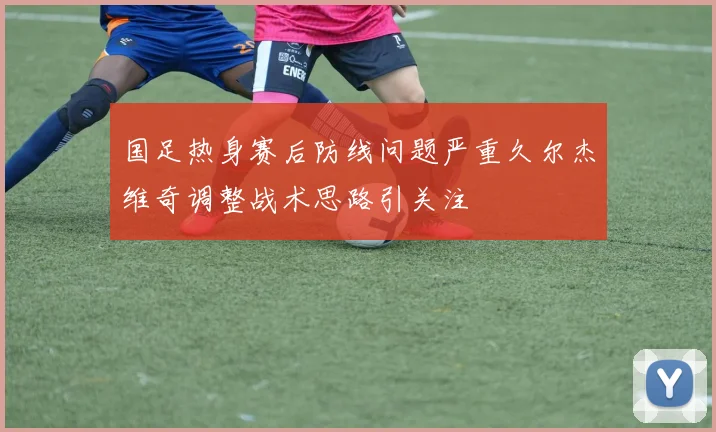 国足热身赛后防线问题严重久尔杰维奇调整战术思路引关注