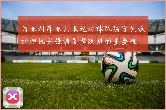 马尔科席尔瓦表达对球队防守失误的担忧并强调复盘改进的重要性