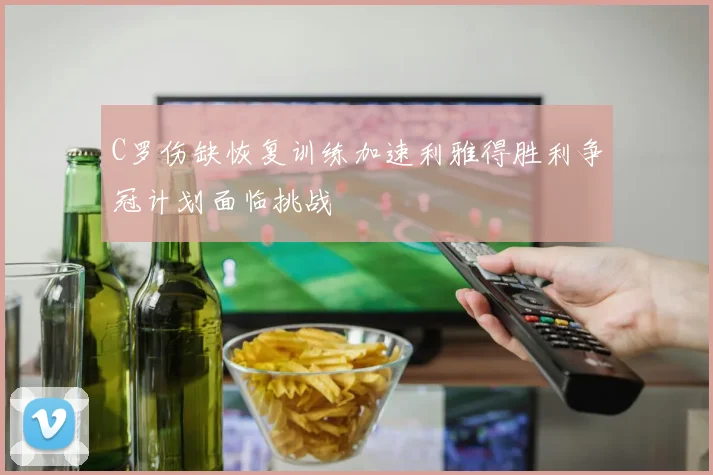 C罗伤缺恢复训练加速利雅得胜利争冠计划面临挑战